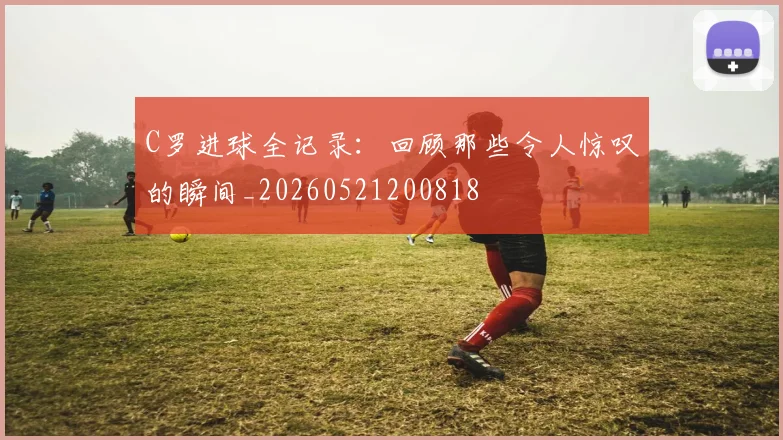 C罗进球全记录：回顾那些令人惊叹的瞬间_20260521200818