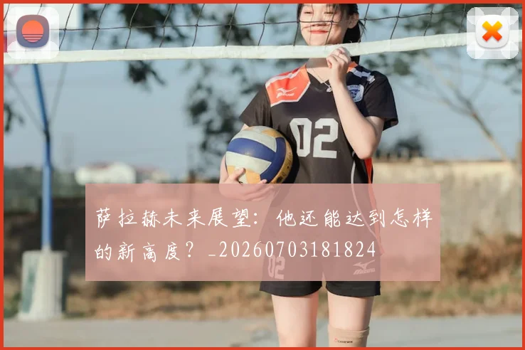 萨拉赫未来展望:他还能达到怎样的新高度?_20260703181824