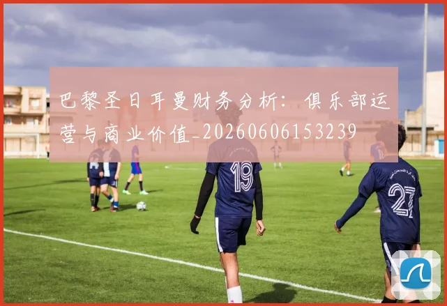 巴黎圣日耳曼财务分析:俱乐部运营与商业价值_20260606153239