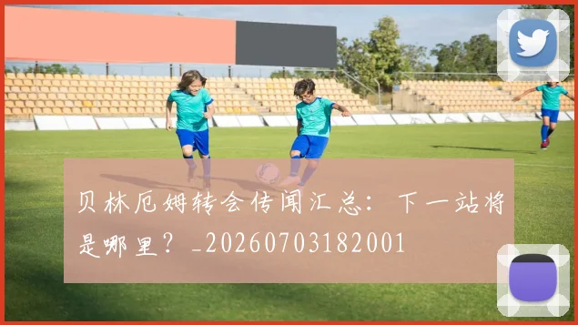贝林厄姆转会传闻汇总：下一站将是哪里？_20260703182001
