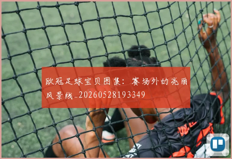 欧冠足球宝贝图集：赛场外的亮丽风景线_20260528193349