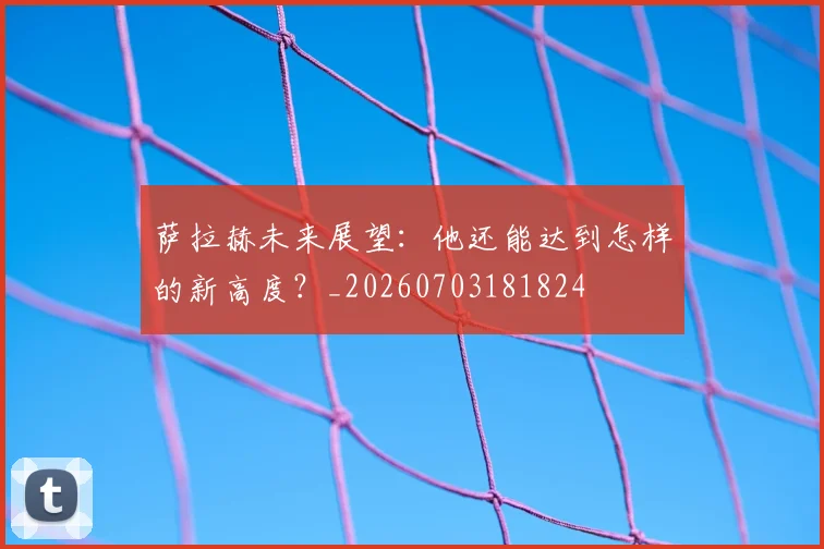 萨拉赫未来展望:他还能达到怎样的新高度?_20260703181824