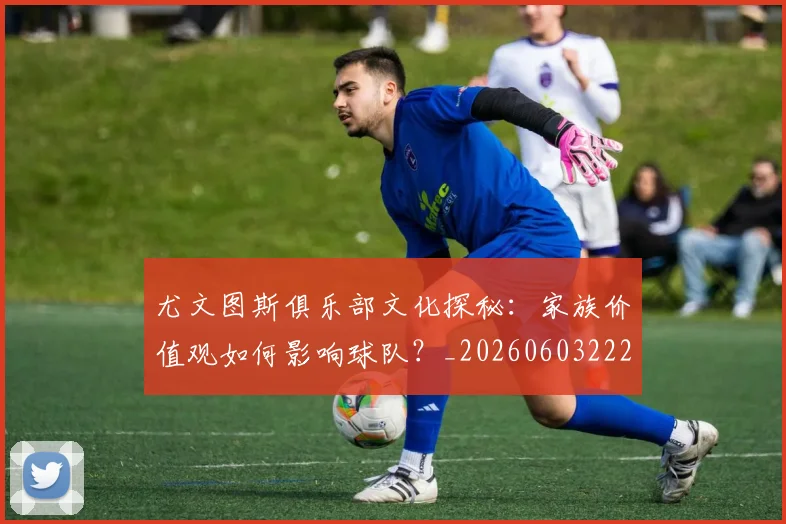 尤文图斯俱乐部文化探秘：家族价值观如何影响球队？_20260603222031