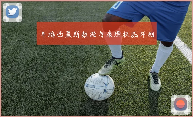 年梅西最新数据与表现权威评测