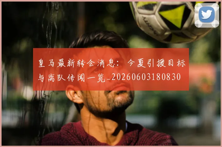 皇马最新转会消息：今夏引援目标与离队传闻一览_20260603180830