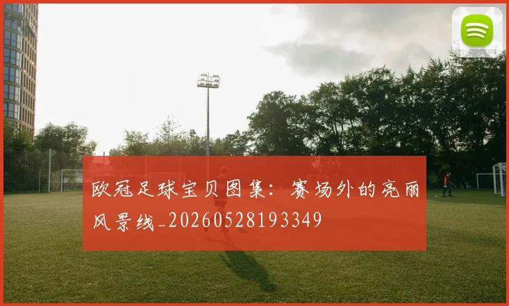 欧冠足球宝贝图集：赛场外的亮丽风景线_20260528193349