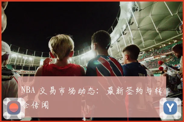 NBA 交易市场动态：最新签约与转会传闻